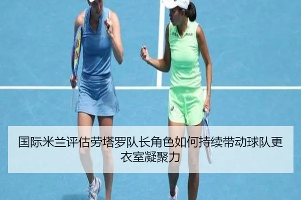 国际米兰评估劳塔罗队长角色如何持续带动球队更衣室凝聚力