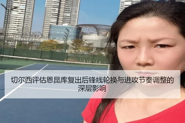 切尔西评估恩昆库复出后锋线轮换与进攻节奏调整的深层影响