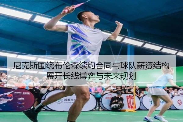尼克斯围绕布伦森续约合同与球队薪资结构展开长线博弈与未来规划
