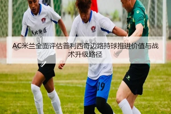 AC米兰全面评估普利西奇边路持球推进价值与战术升级路径