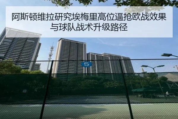 阿斯顿维拉研究埃梅里高位逼抢欧战效果与球队战术升级路径