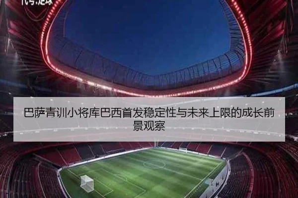 巴萨青训小将库巴西首发稳定性与未来上限的成长前景观察