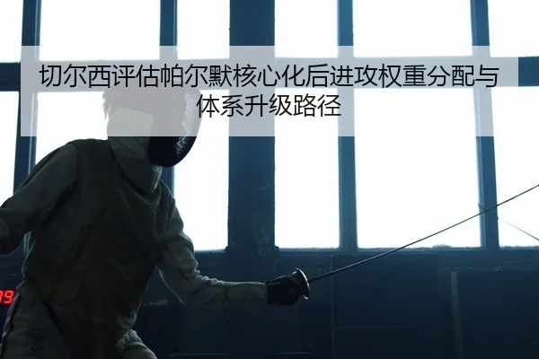 切尔西评估帕尔默核心化后进攻权重分配与体系升级路径