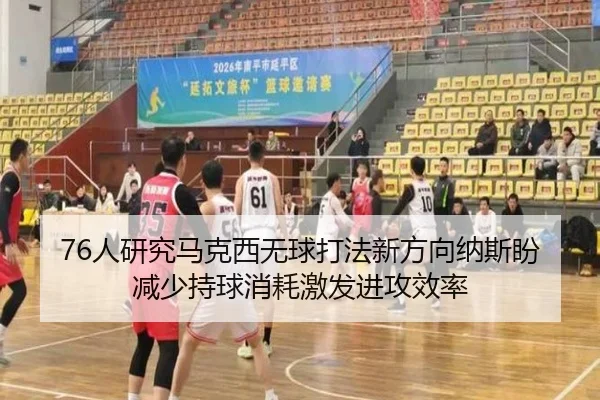 76人研究马克西无球打法新方向纳斯盼减少持球消耗激发进攻效率