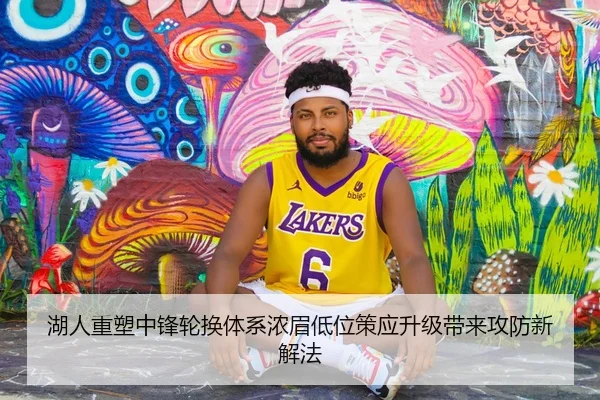 湖人重塑中锋轮换体系浓眉低位策应升级带来攻防新解法